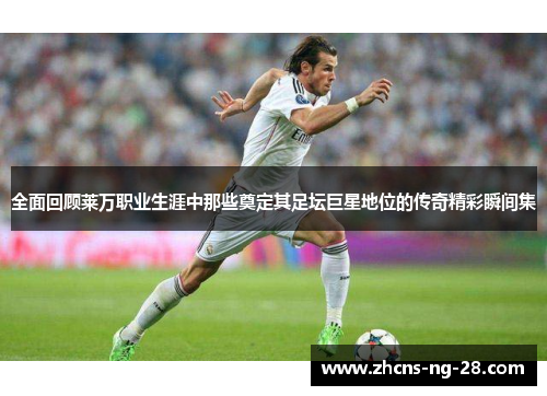 全面回顾莱万职业生涯中那些奠定其足坛巨星地位的传奇精彩瞬间集