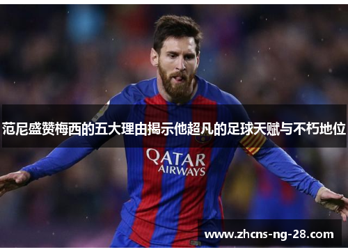 范尼盛赞梅西的五大理由揭示他超凡的足球天赋与不朽地位