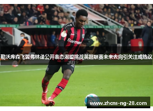 勒沃库森飞翼弗林蓬公开表态渴望挑战英超联赛未来去向引关注成热议