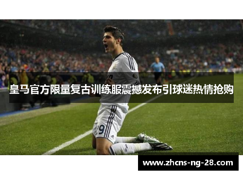 皇马官方限量复古训练服震撼发布引球迷热情抢购